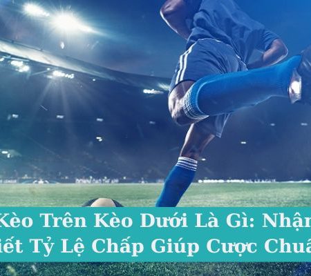 Kèo Trên Kèo Dưới Là Gì: Nhận Biết Tỷ Lệ Chấp Giúp Cược Chuẩn